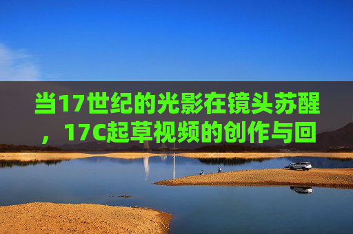 当17世纪的光影在镜头苏醒,17C起草视频的创作与回响,17世纪光影,镜头苏醒与视频创作回响 当17世纪的光影在镜头苏醒,17C起草视频的创作与回响,17世纪光影,镜头苏醒与视频创作回响
