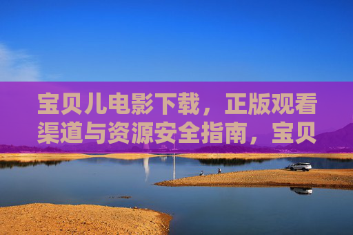宝贝儿电影下载,正版观看渠道与资源安全指南,宝贝儿电影下载与正版观看渠道及资源安全指南 宝贝儿电影下载,正版观看渠道与资源安全指南,宝贝儿电影下载与正版观看渠道及资源安全指南