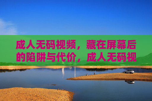 成人无码视频,藏在屏幕后的陷阱与代价,成人无码视频,屏幕后的陷阱与代价 成人无码视频,藏在屏幕后的陷阱与代价,成人无码视频,屏幕后的陷阱与代价