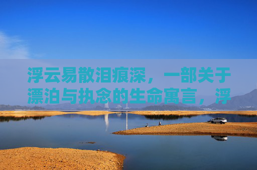 浮云易散泪痕深,一部关于漂泊与执念的生命寓言,浮云易散泪痕深,漂泊与执念的生命寓言 浮云易散泪痕深,一部关于漂泊与执念的生命寓言,浮云易散泪痕深,漂泊与执念的生命寓言