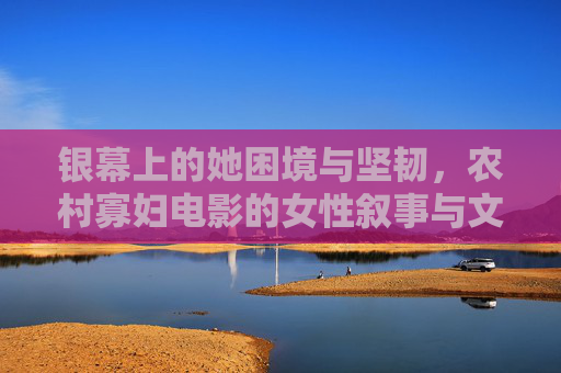 银幕上的她困境与坚韧,农村寡妇电影的女性叙事与文化表达,农村寡妇电影,银幕困境、坚韧与女性文化表达 银幕上的她困境与坚韧,农村寡妇电影的女性叙事与文化表达,农村寡妇电影,银幕困境、坚韧与女性文化表达