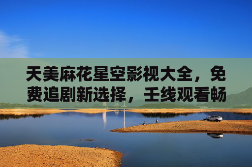 天美麻花星空影视大全,免费追剧新选择,壬线观看畅享无广告剧集,天美麻花星空影视大全,免费无广告追剧新选择 天美麻花星空影视大全,免费追剧新选择,壬线观看畅享无广告剧集,天美麻花星空影视大全,免费无广告追剧新选择