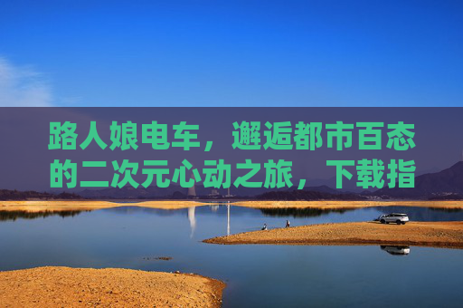 路人娘电车,邂逅都市百态的二次元心动之旅,下载指南奉上!路人娘电车,邂逅都市百态的二次元心动之旅,下载指南 路人娘电车,邂逅都市百态的二次元心动之旅,下载指南奉上!路人娘电车,邂逅都市百态的二次元心动之旅,下载指南
