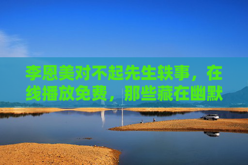 李恩美对不起先生轶事,在线播放免费,那些藏在幽默里的温柔瞬间,李恩美对不起先生轶事,藏在幽默里的温柔瞬间 李恩美对不起先生轶事,在线播放免费,那些藏在幽默里的温柔瞬间,李恩美对不起先生轶事,藏在幽默里的温柔瞬间