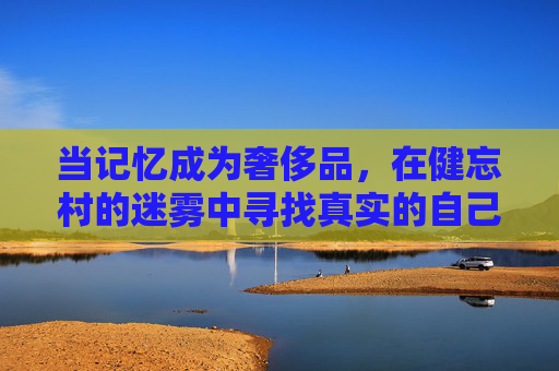 当记忆成为奢侈品,在健忘村的迷雾中寻找真实的自己,记忆为灯,寻我于健忘村迷雾 当记忆成为奢侈品,在健忘村的迷雾中寻找真实的自己,记忆为灯,寻我于健忘村迷雾