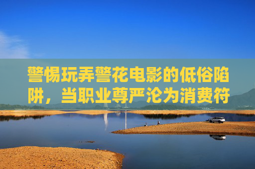 警惕玩弄警花电影的低俗陷阱,当职业尊严沦为消费符号,警惕玩弄警花电影,职业尊严沦为低俗消费符号 警惕玩弄警花电影的低俗陷阱,当职业尊严沦为消费符号,警惕玩弄警花电影,职业尊严沦为低俗消费符号