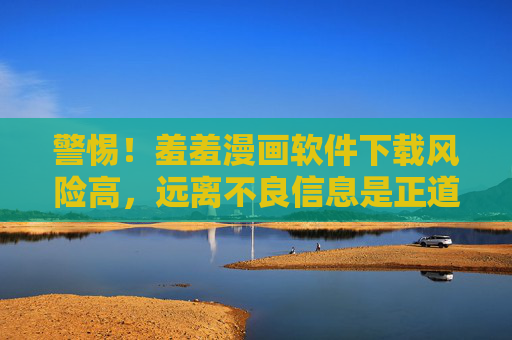 警惕!羞羞漫画软件下载风险高,远离不良信息是正道,警惕羞羞漫画软件下载风险高,远离不良信息是正道 警惕!羞羞漫画软件下载风险高,远离不良信息是正道,警惕羞羞漫画软件下载风险高,远离不良信息是正道