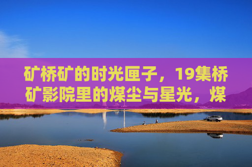 矿桥矿的时光匣子,19集桥矿影院里的煤尘与星光,煤尘与星光,矿桥矿的19集时光匣子 矿桥矿的时光匣子,19集桥矿影院里的煤尘与星光,煤尘与星光,矿桥矿的19集时光匣子
