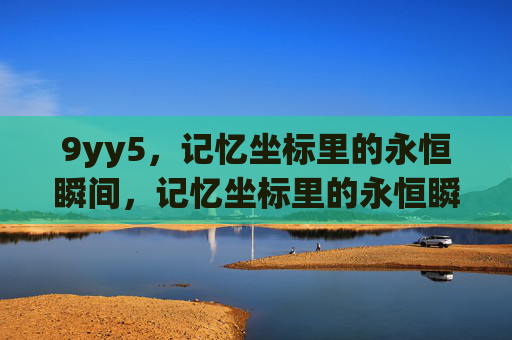 9yy5,记忆坐标里的永恒瞬间,记忆坐标里的永恒瞬间 9yy5,记忆坐标里的永恒瞬间,记忆坐标里的永恒瞬间
