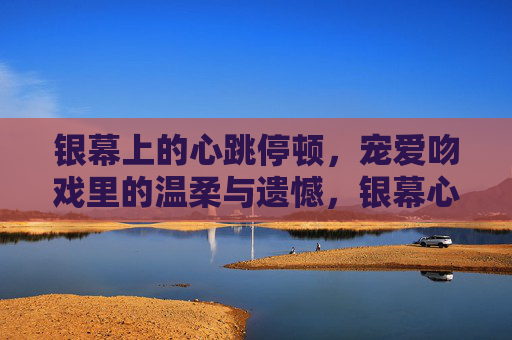 银幕上的心跳停顿,宠爱吻戏里的温柔与遗憾,银幕心跳停顿,吻戏里的温柔与遗憾 银幕上的心跳停顿,宠爱吻戏里的温柔与遗憾,银幕心跳停顿,吻戏里的温柔与遗憾