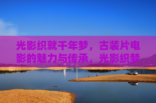 光影织就千年梦,古装片电影的魅力与传承,光影织梦千年,古装片的魅力传承 光影织就千年梦,古装片电影的魅力与传承,光影织梦千年,古装片的魅力传承