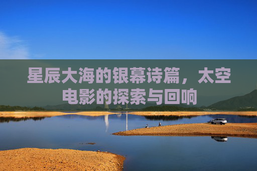 星辰大海的银幕诗篇,太空电影的探索与回响 星辰大海的银幕诗篇,太空电影的探索与回响