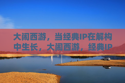 大闹西游,当经典IP在解构中生长,大闹西游,经典IP解构生长 大闹西游,当经典IP在解构中生长,大闹西游,经典IP解构生长