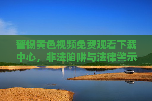 警惕黄色视频免费观看下载中心,非法陷阱与法律警示,警惕!黄色视频免费下载中心的非法陷阱与法律警示 警惕黄色视频免费观看下载中心,非法陷阱与法律警示,警惕!黄色视频免费下载中心的非法陷阱与法律警示