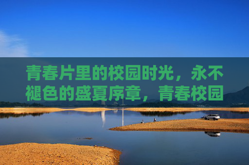 青春片里的校园时光,永不褪色的盛夏序章,青春校园,永不褪色的盛夏序章 青春片里的校园时光,永不褪色的盛夏序章,青春校园,永不褪色的盛夏序章