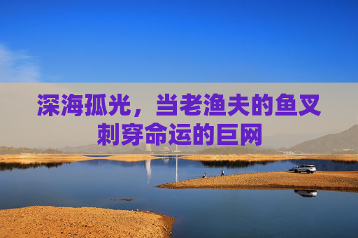 深海孤光,当老渔夫的鱼叉刺穿命运的巨网 深海孤光,当老渔夫的鱼叉刺穿命运的巨网