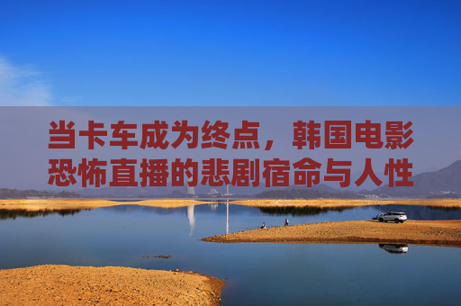 当卡车成为终点,韩国电影恐怖直播的悲剧宿命与人性叩问,卡车终点,恐怖直播的悲剧宿命与人性质问 当卡车成为终点,韩国电影恐怖直播的悲剧宿命与人性叩问,卡车终点,恐怖直播的悲剧宿命与人性质问