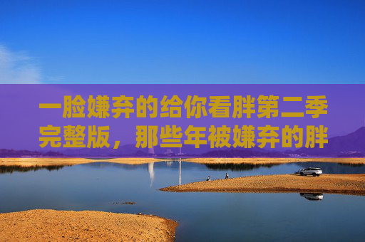 一脸嫌弃的给你看胖第二季完整版,那些年被嫌弃的胖,藏着多少人间真实?胖第二季,被嫌弃的胖里,藏着多少人间真实? 一脸嫌弃的给你看胖第二季完整版,那些年被嫌弃的胖,藏着多少人间真实?胖第二季,被嫌弃的胖里,藏着多少人间真实?