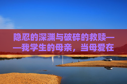 隐忍的深渊与破碎的救赎——我学生的母亲,当母爱在阶级裂缝中挣扎,阶级裂缝里的母爱,隐忍深渊与破碎救赎 隐忍的深渊与破碎的救赎——我学生的母亲,当母爱在阶级裂缝中挣扎,阶级裂缝里的母爱,隐忍深渊与破碎救赎