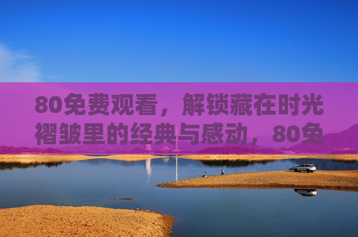 80免费观看,解锁藏在时光褶皱里的经典与感动,80免费观看,时光褶皱里的经典与感动 80免费观看,解锁藏在时光褶皱里的经典与感动,80免费观看,时光褶皱里的经典与感动