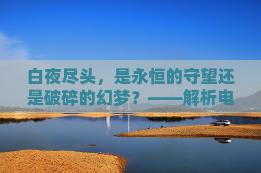 白夜尽头,是永恒的守望还是破碎的幻梦?——解析电影的结局深意,白夜尽头,永恒守望与破碎幻梦的结局深意 白夜尽头,是永恒的守望还是破碎的幻梦?——解析电影的结局深意,白夜尽头,永恒守望与破碎幻梦的结局深意