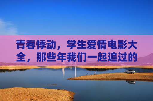 青春悸动,学生爱情电影大全,那些年我们一起追过的校园爱恋 青春悸动,学生爱情电影大全,那些年我们一起追过的校园爱恋