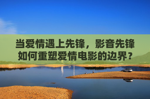 当爱情遇上先锋,影音先锋如何重塑爱情电影的边界?影音先锋,爱情电影的边界重塑者 当爱情遇上先锋,影音先锋如何重塑爱情电影的边界?影音先锋,爱情电影的边界重塑者