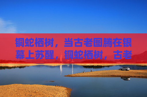 铜蛇栖树,当古老图腾在银幕上苏醒,铜蛇栖树,古老图腾银幕苏醒 铜蛇栖树,当古老图腾在银幕上苏醒,铜蛇栖树,古老图腾银幕苏醒