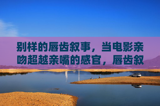别样的唇齿叙事,当电影亲吻超越亲嘴的感官,唇齿叙事,电影亲吻超越感官的别样表达 别样的唇齿叙事,当电影亲吻超越亲嘴的感官,唇齿叙事,电影亲吻超越感官的别样表达