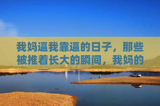我妈逼我靠逼的日子,那些被推着长大的瞬间,我妈的逼,那些被推着长大的瞬间 我妈逼我靠逼的日子,那些被推着长大的瞬间,我妈的逼,那些被推着长大的瞬间