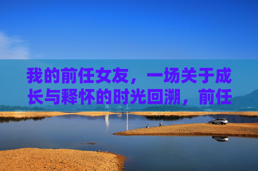 我的前任女友,一场关于成长与释怀的时光回溯,前任女友,成长与释怀的时光回溯 我的前任女友,一场关于成长与释怀的时光回溯,前任女友,成长与释怀的时光回溯