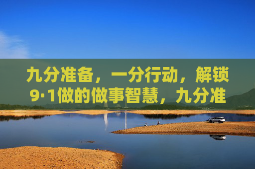 九分准备,一分行动,解锁9·1做的做事智慧,九分准备一分行动,解锁做事智慧 九分准备,一分行动,解锁9·1做的做事智慧,九分准备一分行动,解锁做事智慧
