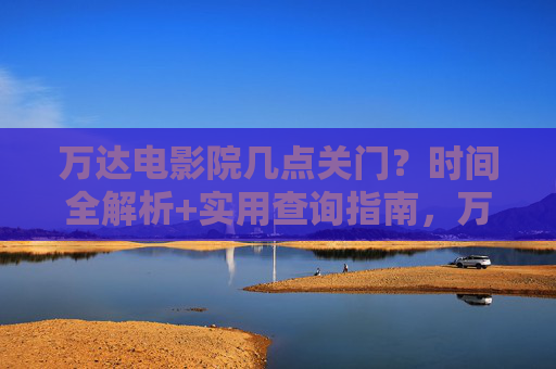 万达电影院几点关门?时间全解析+实用查询指南,万达电影院关门时间全解析及实用查询指南 万达电影院几点关门?时间全解析+实用查询指南,万达电影院关门时间全解析及实用查询指南