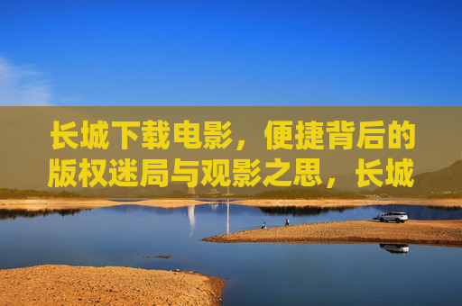 长城下载电影,便捷背后的版权迷局与观影之思,长城下载电影,便捷背后的版权迷局与观影之思 长城下载电影,便捷背后的版权迷局与观影之思,长城下载电影,便捷背后的版权迷局与观影之思
