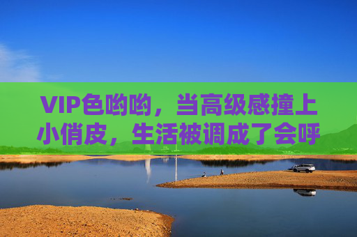 VIP色哟哟,当高级感撞上小俏皮,生活被调成了会呼吸的色彩,高级感撞小俏皮,生活调出会呼吸的色彩 VIP色哟哟,当高级感撞上小俏皮,生活被调成了会呼吸的色彩,高级感撞小俏皮,生活调出会呼吸的色彩