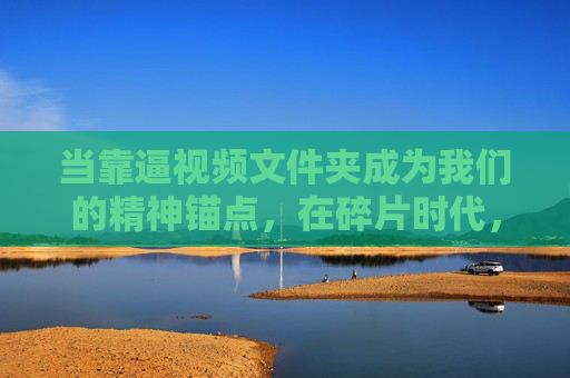 当靠逼视频文件夹成为我们的精神锚点,在碎片时代,如何逼自己深度观看?逼视频文件夹,碎片时代的精神锚点与深度观看之道 当靠逼视频文件夹成为我们的精神锚点,在碎片时代,如何逼自己深度观看?逼视频文件夹,碎片时代的精神锚点与深度观看之道