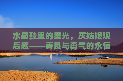 水晶鞋里的星光，灰姑娘观后感——善良与勇气的永恒礼赞，水晶鞋里的星光，善良与勇气的永恒礼赞