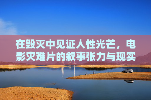 在毁灭中见证人性光芒，电影灾难片的叙事张力与现实回响，毁灭中的人性光芒，灾难片的叙事张力与现实回响