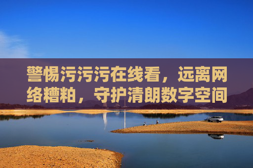 警惕污污污在线看,远离网络糟粕,守护清朗数字空间 警惕污污污在线看,远离网络糟粕,守护清朗数字空间