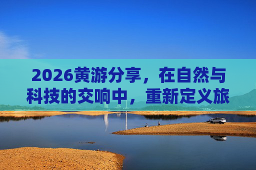 2026黄游分享,在自然与科技的交响中,重新定义旅行意义,2026黄游,自然与科技的交响,重新定义旅行意义 2026黄游分享,在自然与科技的交响中,重新定义旅行意义,2026黄游,自然与科技的交响,重新定义旅行意义