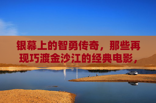 银幕上的智勇传奇,那些再现巧渡金沙江的经典电影,巧渡金沙江,银幕智勇传奇 银幕上的智勇传奇,那些再现巧渡金沙江的经典电影,巧渡金沙江,银幕智勇传奇