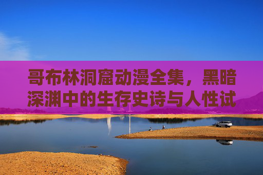 哥布林洞窟动漫全集,黑暗深渊中的生存史诗与人性试炼,哥布林洞窟,黑暗深渊的生存史诗与人性试炼 哥布林洞窟动漫全集,黑暗深渊中的生存史诗与人性试炼,哥布林洞窟,黑暗深渊的生存史诗与人性试炼