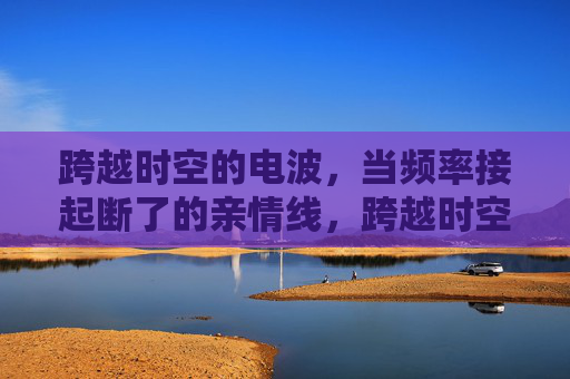 跨越时空的电波,当频率接起断了的亲情线,跨越时空的电波,频率接起亲情线 跨越时空的电波,当频率接起断了的亲情线,跨越时空的电波,频率接起亲情线