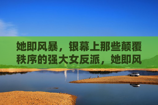 她即风暴,银幕上那些颠覆秩序的强大女反派,她即风暴,银幕颠覆秩序的强大女反派 她即风暴,银幕上那些颠覆秩序的强大女反派,她即风暴,银幕颠覆秩序的强大女反派