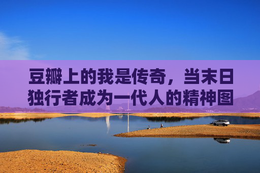 豆瓣上的我是传奇,当末日独行者成为一代人的精神图腾,豆瓣我是传奇,末日独行者成一代人精神图腾 豆瓣上的我是传奇,当末日独行者成为一代人的精神图腾,豆瓣我是传奇,末日独行者成一代人精神图腾