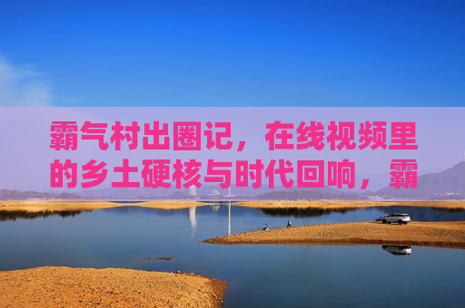 霸气村出圈记,在线视频里的乡土硬核与时代回响,霸气村在线视频出圈,乡土硬核的时代回响 霸气村出圈记,在线视频里的乡土硬核与时代回响,霸气村在线视频出圈,乡土硬核的时代回响