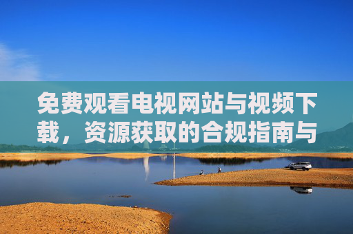 免费观看电视网站与视频下载,资源获取的合规指南与风险提示,免费影视资源获取,合规指南与风险提示 免费观看电视网站与视频下载,资源获取的合规指南与风险提示,免费影视资源获取,合规指南与风险提示