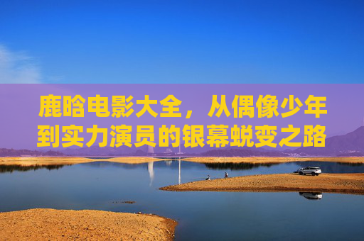 鹿晗电影大全,从偶像少年到实力演员的银幕蜕变之路,鹿晗银幕蜕变,偶像少年到实力演员之路 鹿晗电影大全,从偶像少年到实力演员的银幕蜕变之路,鹿晗银幕蜕变,偶像少年到实力演员之路