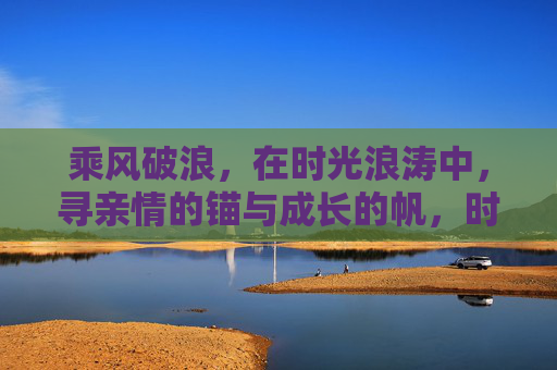 乘风破浪,在时光浪涛中,寻亲情的锚与成长的帆,时光浪涛中,亲情锚定成长帆 乘风破浪,在时光浪涛中,寻亲情的锚与成长的帆,时光浪涛中,亲情锚定成长帆