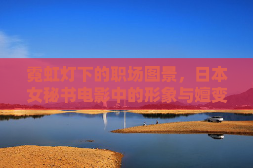 霓虹灯下的职场图景,日本女秘书电影中的形象与嬗变,霓虹职场图景,日本女秘书银幕形象的嬗变 霓虹灯下的职场图景,日本女秘书电影中的形象与嬗变,霓虹职场图景,日本女秘书银幕形象的嬗变